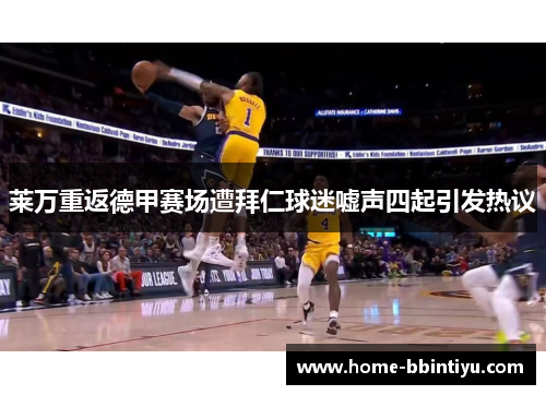 莱万重返德甲赛场遭拜仁球迷嘘声四起引发热议